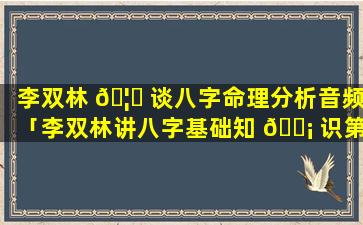 李双林 🦅 谈八字命理分析音频「李双林讲八字基础知 🐡 识第一讲」